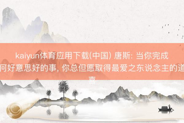 kaiyun体育应用下载(中国) 唐斯: 当你完成任何好意思好的事， 你总但愿取得最爱之东说念主的道喜